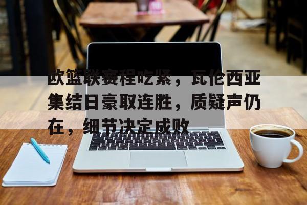 关于欧篮联赛程吃紧，瓦伦西亚集结日豪取连胜，质疑声仍在，细节决定成败的信息