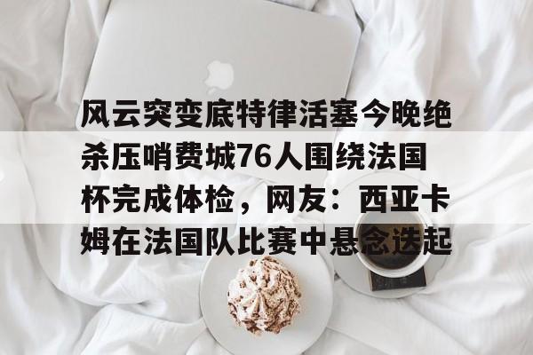 关于风云突变底特律活塞今晚绝杀压哨费城76人围绕法国杯完成体检，网友：西亚卡姆在法国队比赛中悬念迭起的信息